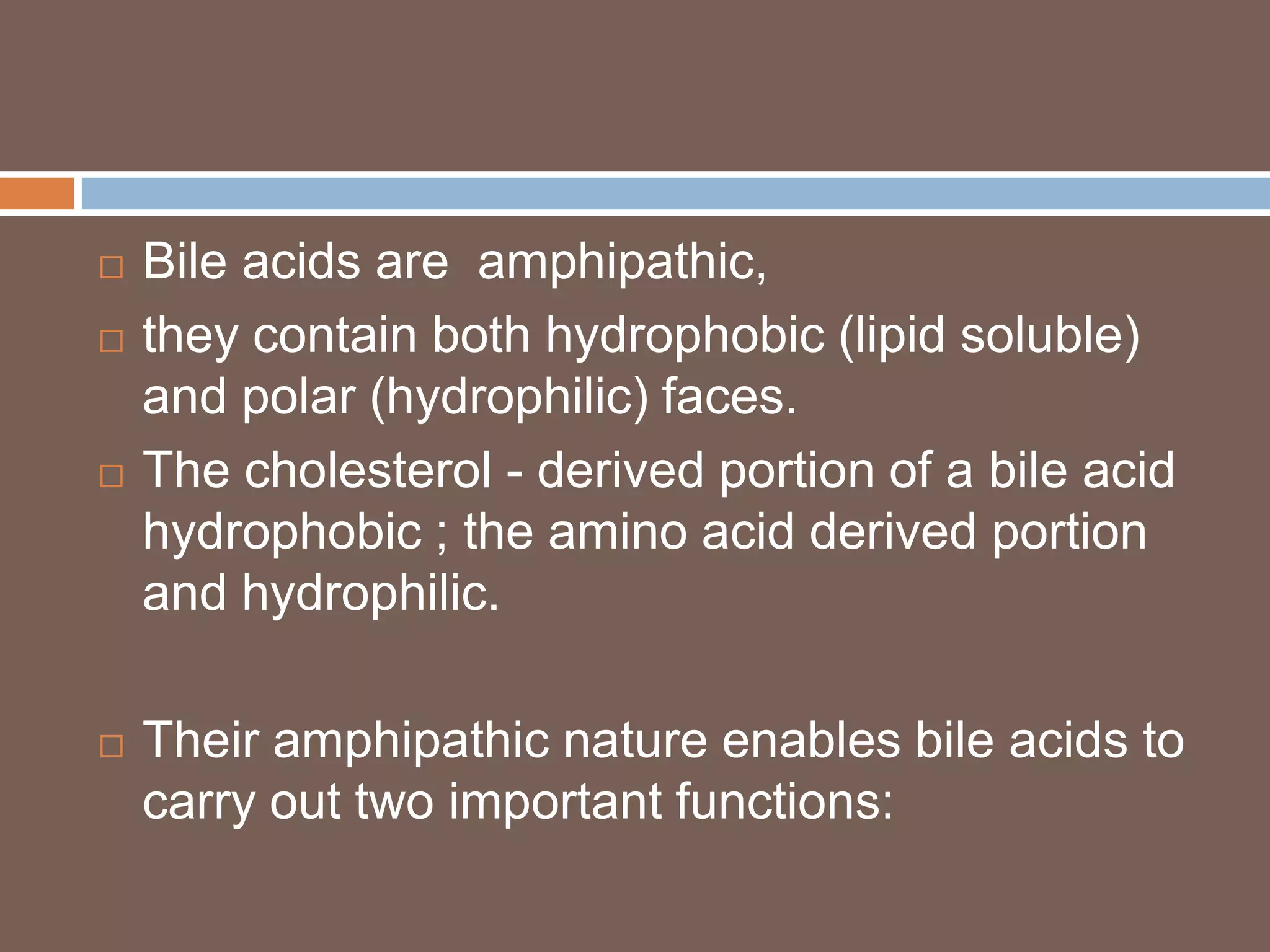    Bile acids are amphipathic,
   they contain both hydrophobic (lipid soluble)
    and polar (hydrophilic) faces.
   The cholesterol - derived portion of a bile acid
    hydrophobic ; the amino acid derived portion
    and hydrophilic.

   Their amphipathic nature enables bile acids to
    carry out two important functions:
 