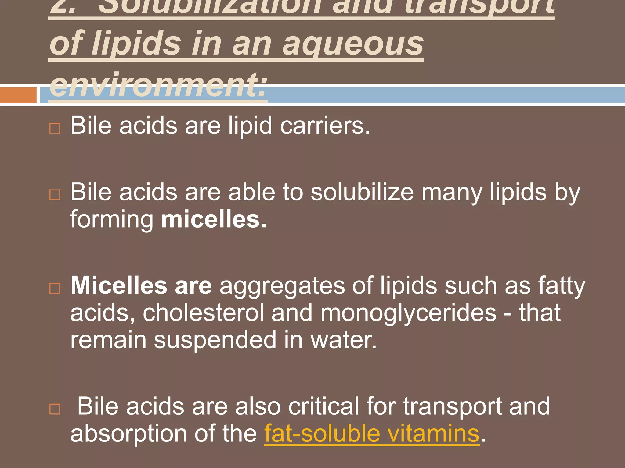 2. Solubilization and transport
of lipids in an aqueous
environment:
   Bile acids are lipid carriers.

   Bile acids are able to solubilize many lipids by
    forming micelles.

   Micelles are aggregates of lipids such as fatty
    acids, cholesterol and monoglycerides - that
    remain suspended in water.

   Bile acids are also critical for transport and
    absorption of the fat-soluble vitamins.
 