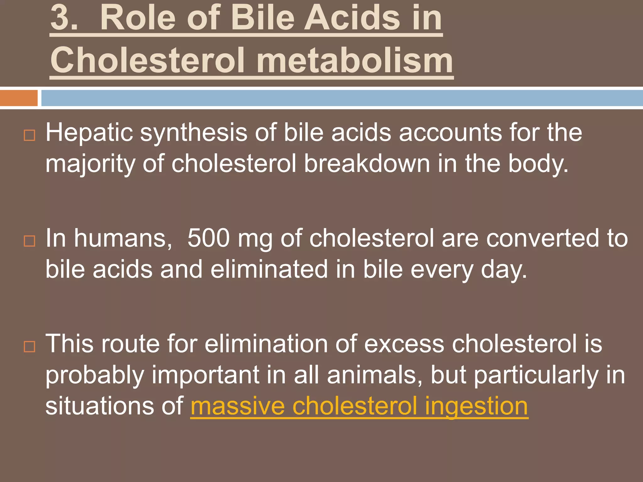 3. Role of Bile Acids in
    Cholesterol metabolism
   Hepatic synthesis of bile acids accounts for the
    majority of cholesterol breakdown in the body.

   In humans, 500 mg of cholesterol are converted to
    bile acids and eliminated in bile every day.

   This route for elimination of excess cholesterol is
    probably important in all animals, but particularly in
    situations of massive cholesterol ingestion
 