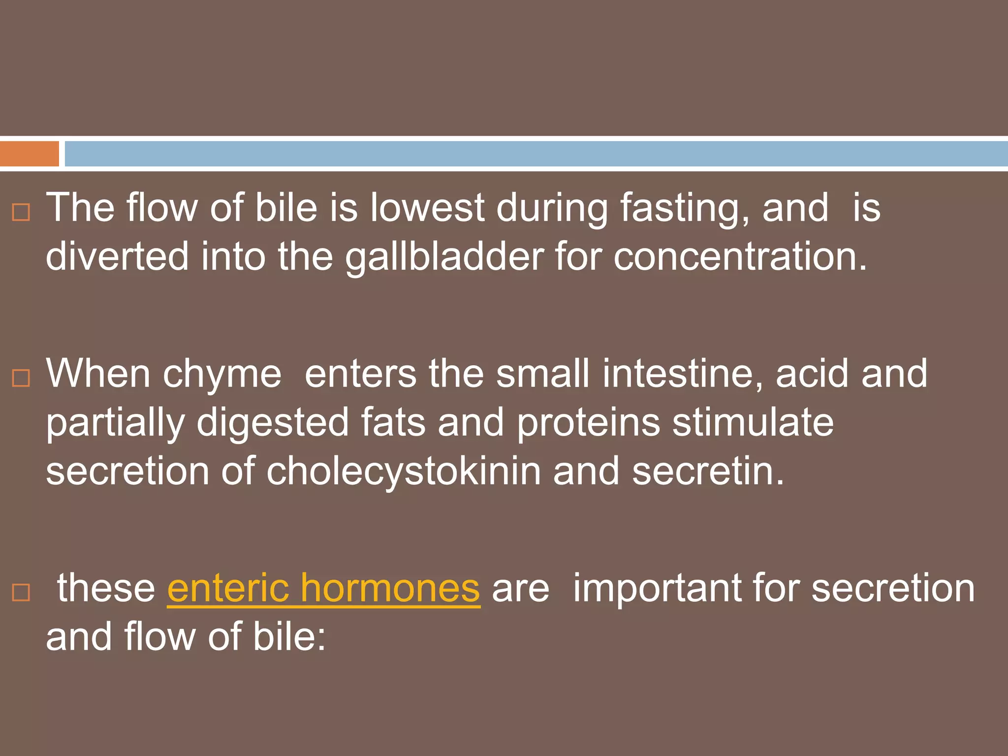    The flow of bile is lowest during fasting, and is
    diverted into the gallbladder for concentration.

   When chyme enters the small intestine, acid and
    partially digested fats and proteins stimulate
    secretion of cholecystokinin and secretin.

   these enteric hormones are important for secretion
    and flow of bile:
 