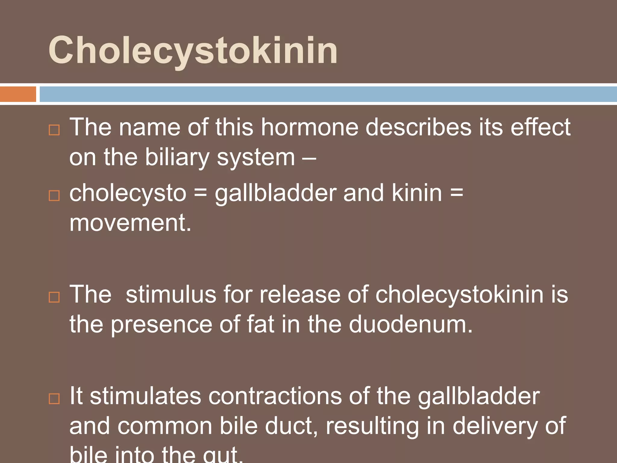 Cholecystokinin
   The name of this hormone describes its effect
    on the biliary system –
   cholecysto = gallbladder and kinin =
    movement.

   The stimulus for release of cholecystokinin is
    the presence of fat in the duodenum.

   It stimulates contractions of the gallbladder
    and common bile duct, resulting in delivery of
 