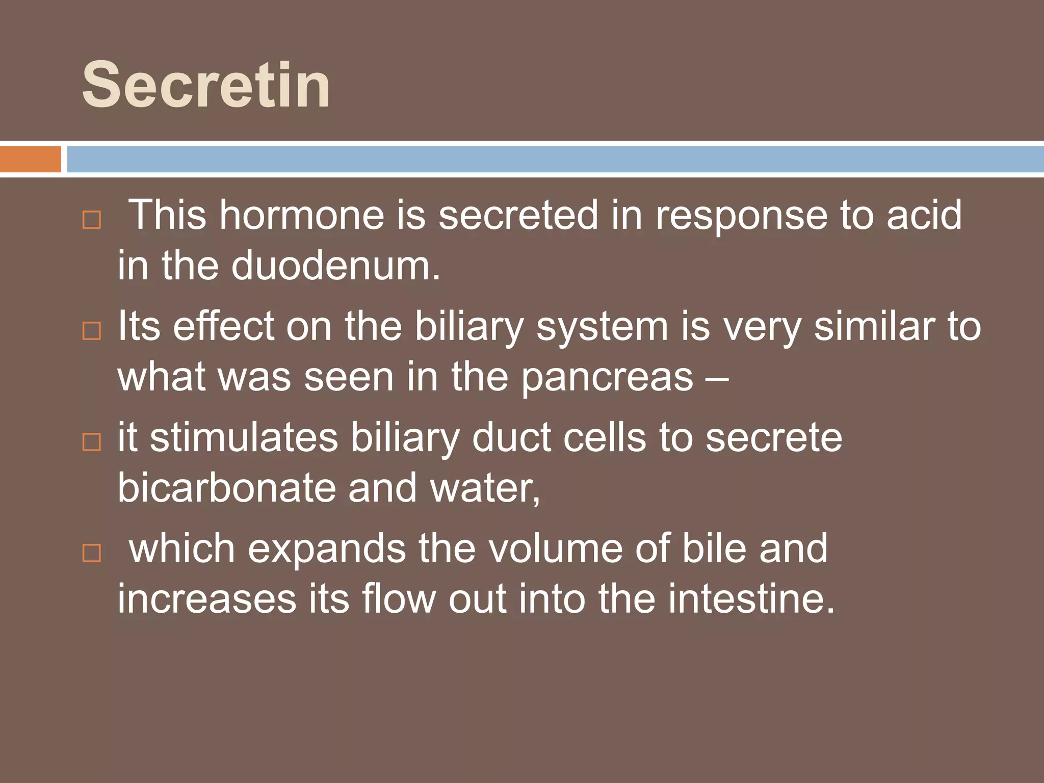 Secretin
    This hormone is secreted in response to acid
    in the duodenum.
   Its effect on the biliary system is very similar to
    what was seen in the pancreas –
   it stimulates biliary duct cells to secrete
    bicarbonate and water,
    which expands the volume of bile and
    increases its flow out into the intestine.
 