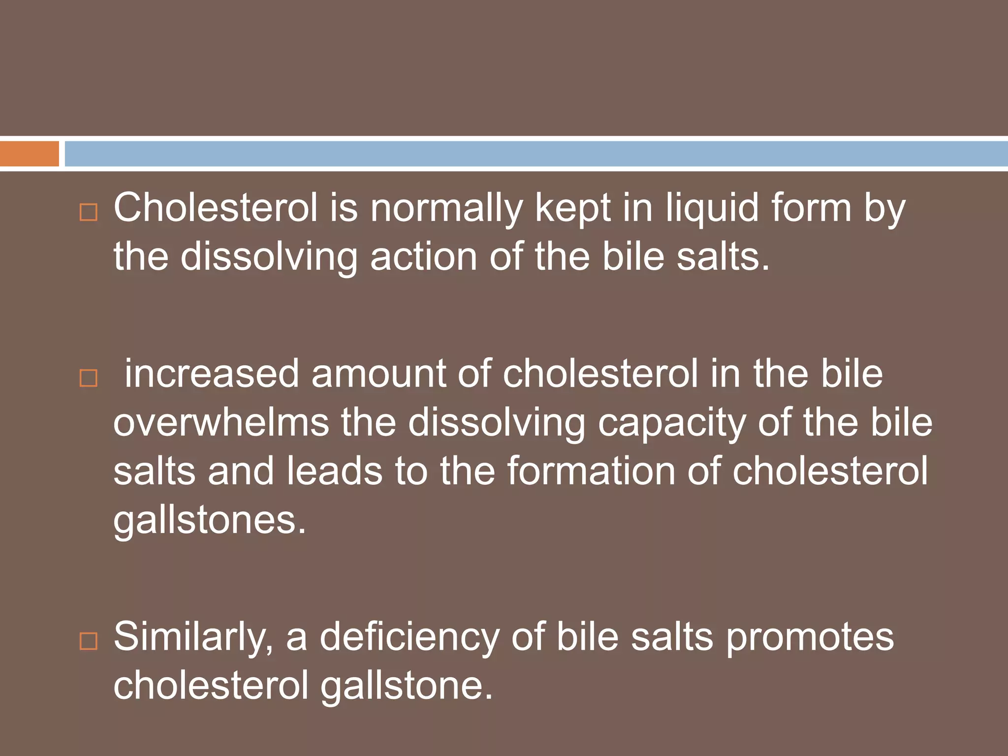    Cholesterol is normally kept in liquid form by
    the dissolving action of the bile salts.

    increased amount of cholesterol in the bile
    overwhelms the dissolving capacity of the bile
    salts and leads to the formation of cholesterol
    gallstones.

   Similarly, a deficiency of bile salts promotes
    cholesterol gallstone.
 