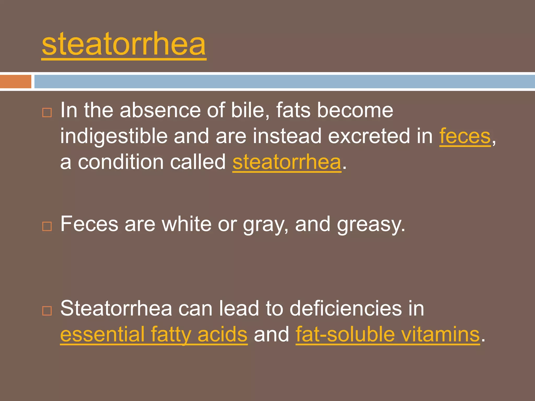 steatorrhea
   In the absence of bile, fats become
    indigestible and are instead excreted in feces,
    a condition called steatorrhea.

   Feces are white or gray, and greasy.


   Steatorrhea can lead to deficiencies in
    essential fatty acids and fat-soluble vitamins.
 