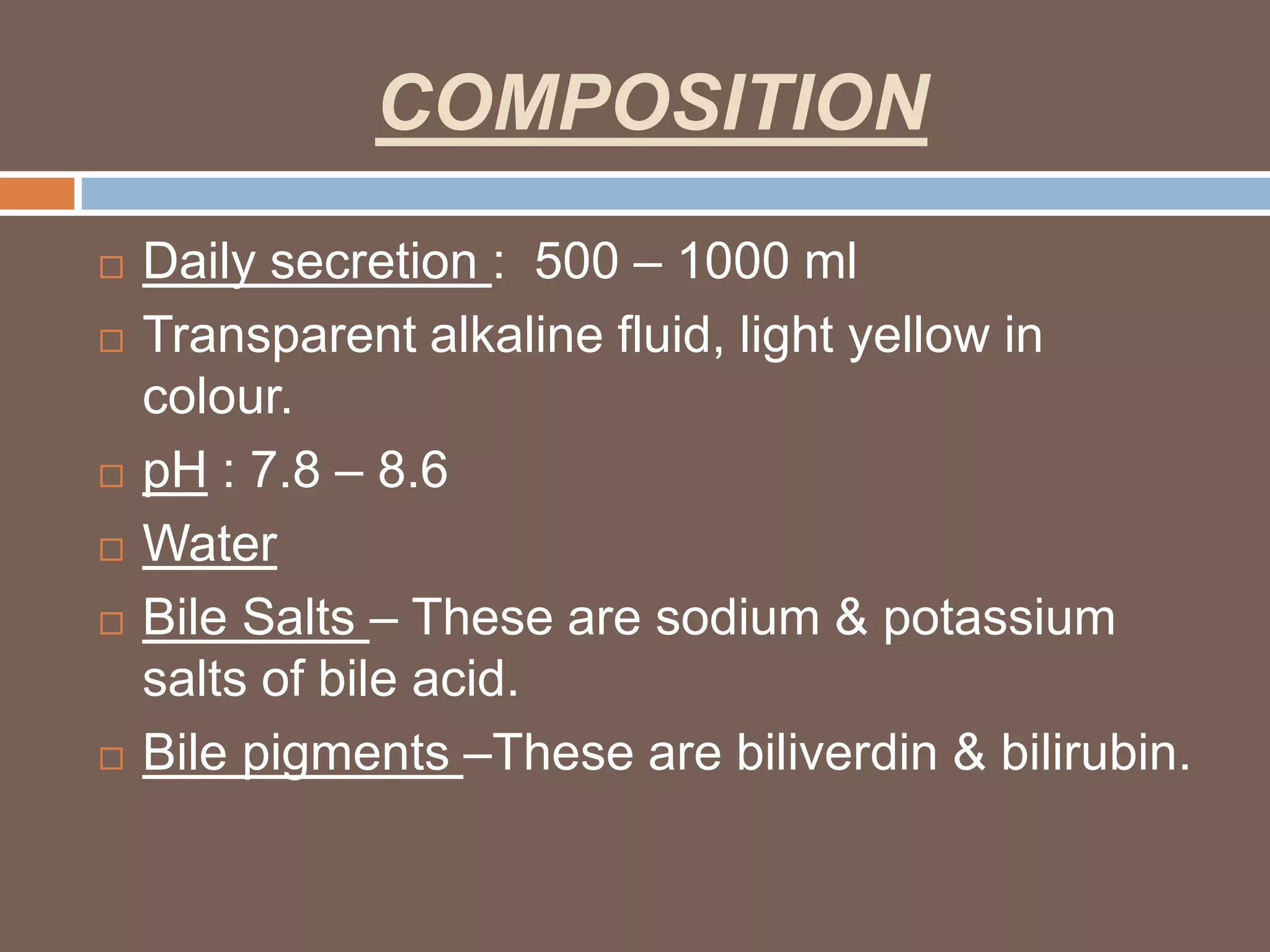 COMPOSITION
   Daily secretion : 500 – 1000 ml
   Transparent alkaline fluid, light yellow in
    colour.
   pH : 7.8 – 8.6
   Water
   Bile Salts – These are sodium & potassium
    salts of bile acid.
   Bile pigments –These are biliverdin & bilirubin.
 