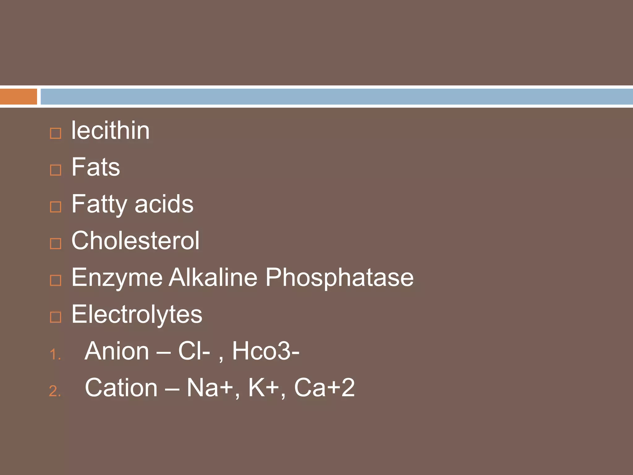     lecithin
    Fats
    Fatty acids
    Cholesterol
    Enzyme Alkaline Phosphatase
    Electrolytes
1.     Anion – Cl- , Hco3-
2.     Cation – Na+, K+, Ca+2
 