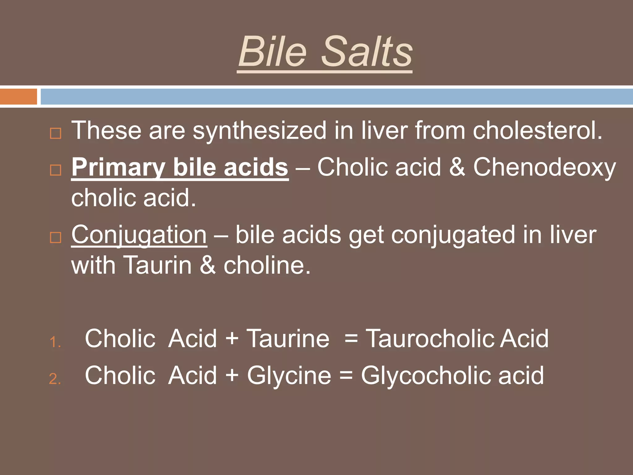 Bile Salts
    These are synthesized in liver from cholesterol.
    Primary bile acids – Cholic acid & Chenodeoxy
     cholic acid.
    Conjugation – bile acids get conjugated in liver
     with Taurin & choline.

1.    Cholic Acid + Taurine = Taurocholic Acid
2.    Cholic Acid + Glycine = Glycocholic acid
 