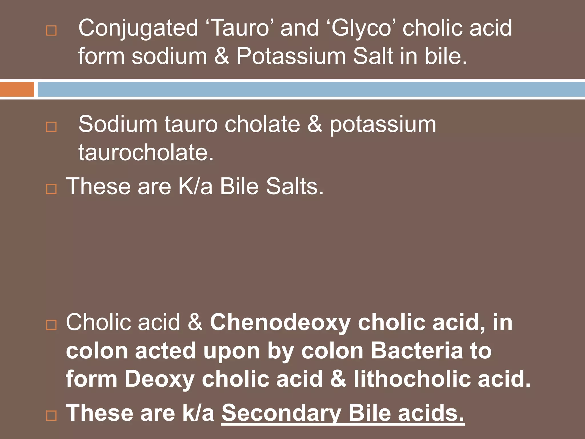     Conjugated ‘Tauro’ and ‘Glyco’ cholic acid
     form sodium & Potassium Salt in bile.

    Sodium tauro cholate & potassium
     taurocholate.
   These are K/a Bile Salts.




   Cholic acid & Chenodeoxy cholic acid, in
    colon acted upon by colon Bacteria to
    form Deoxy cholic acid & lithocholic acid.
   These are k/a Secondary Bile acids.
 