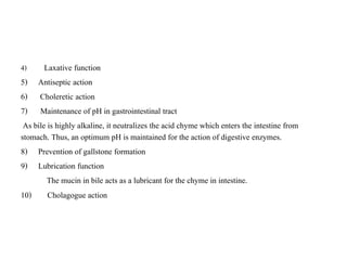4) Laxative function
5) Antiseptic action
6) Choleretic action
7) Maintenance of pH in gastrointestinal tract
As bile is highly alkaline, it neutralizes the acid chyme which enters the intestine from
stomach. Thus, an optimum pH is maintained for the action of digestive enzymes.
8) Prevention of gallstone formation
9) Lubrication function
The mucin in bile acts as a lubricant for the chyme in intestine.
10) Cholagogue action
 