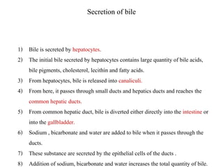 Secretion of bile
1) Bile is secreted by hepatocytes.
2) The initial bile secreted by hepatocytes contains large quantity of bile acids,
bile pigments, cholesterol, lecithin and fatty acids.
3) From hepatocytes, bile is released into canaliculi.
4) From here, it passes through small ducts and hepatics ducts and reaches the
common hepatic ducts.
5) From common hepatic duct, bile is diverted either directly into the intestine or
into the gallbladder.
6) Sodium , bicarbonate and water are added to bile when it passes through the
ducts.
7) These substance are secreted by the epithelial cells of the ducts .
8) Addition of sodium, bicarbonate and water increases the total quantity of bile.
 