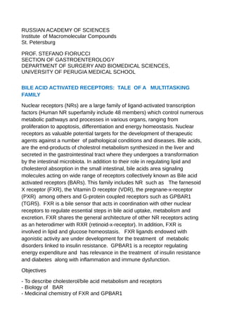 RUSSIAN ACADEMY OF SCIENCES
Institute of Macromolecular Compounds
St. Petersburg
PROF. STEFANO FIORUCCI
SECTION OF GASTROENTEROLOGY
DEPARTMENT OF SURGERY AND BIOMEDICAL SCIENCES,
UNIVERSITY OF PERUGIA MEDICAL SCHOOL
BILE ACID ACTIVATED RECEPTORS: TALE OF A MULTITASKING
FAMILY
Nuclear receptors (NRs) are a large family of ligand-activated transcription
factors (Human NR superfamily include 48 members) which control numerous
metabolic pathways and processes in various organs, ranging from
proliferation to apoptosis, differentiation and energy homeostasis. Nuclear
receptors as valuable potential targets for the development of therapeutic
agents against a number of pathological conditions and diseases. Bile acids,
are the end-products of cholestrol metabolism synthesized in the liver and
secreted in the gastrointestinal tract where they undergoes a transformation
by the intestinal microbiota. In addition to their role in regulating lipid and
cholesterol absorption in the small intestinal, bile acids area signaling
molecules acting on wide range of receptors collectively known as Bile acid
activated receptors (BARs). This family includes NR such as The farnesoid
X receptor (FXR), the Vitamin D receptor (VDR), the pregnane-x-receptor
(PXR) among others and G-protein coupled receptors such as GPBAR1
(TGR5). FXR is a bile sensor that acts in coordination with other nuclear
receptors to regulate essential steps in bile acid uptake, metabolism and
excretion. FXR shares the general architecture of other NR receptors acting
as an heterodimer with RXR (retinoid-x-receptor). In addition, FXR is
involved in lipid and glucose homeostasis. FXR ligands endowed with
agonistic activity are under development for the treatment of metabolic
disorders linked to insulin resistance. GPBAR1 is a receptor regulating
energy expenditure and has relevance in the treatment of insulin resistance
and diabetes along with inflammation and immune dysfunction.
Objectives
- To describe cholesterol/bile acid metabolism and receptors
- Biology of BAR
- Medicinal chemistry of FXR and GPBAR1
 