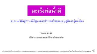 มะเร็งท่อน้ำดี
วิจารณ์ พานิช
อดีตกรรมการสภามหาวิทยาลัยขอนแก่น
จากงานวิจัยสู่การแก้ปัญหาของประเทศไทยและอนุภูมิภาคลุ่มนำาขขง
ปาฐกถาเกียรติยศ ในการประชุมวิชาการ Precongress Symposium 2019 “PrecisionMedicine in Cholangiocarcinoma” ณ คณะแพทยศาสตร์ มหาวิทยาลัยขอนแก่น ๖ สิงหาคม ๒๕๖๒
 