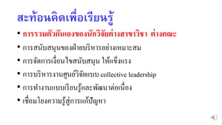 สะท้อนคิดเพื่อเรียนรู้
• การรวมตัวกันเองของนักวิจัยต่างสาขาวิชา ต่างคณะ
• การสนับสนุนของฝ่ายบริหารอย่างเหมาะสม
• การจัดการเงื่อนไขสนับสนุน ให้แข็งแรง
• การบริหารงานศูนย์วิจัยแบบ collective leadership
• การทางานแบบเรียนรู้และพัฒนาต่อเนื่อง
• เชื่อมโยงความรู้สู่การแก้ปัญหา
 