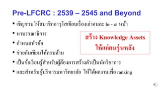 Pre-LFCRC : 2539 – 2545 and Beyond
• เชิญชวนให้สมาชิกอาวุโสเขียนเรื่องเล่าคนละ ๒ - ๓ หน้า
• หาบรรณาธิการ
• กาหนดหัวข้อ
• ช่วยกันเขียนให้ครบด้าน
• เป็นข้อเรียนรู้สาหรับผู้ต้องการสร้างตัวเป็นนักวิชาการ
• และสาหรับผู้บริหารมหาวิทยาลัย ไห้ได้ผลงานเพื่อ ranking
สร้าง Knowledge Assets
ให้แก่คนรุ่นหลัง
 