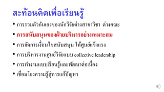 สะท้อนคิดเพื่อเรียนรู้
• การรวมตัวกันเองของนักวิจัยต่างสาขาวิชา ต่างคณะ
• การสนับสนุนของฝ่ ายบริหารอย่างเหมาะสม
• การจัดการเงื่อนไขสนับสนุน ให้ศูนย์แข็งแรง
• การบริหารงานศูนย์วิจัยแบบ collective leadership
• การทางานแบบเรียนรู้และพัฒนาต่อเนื่อง
• เชื่อมโยงความรู้สู่การแก้ปัญหา
 