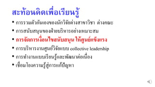 สะท้อนคิดเพื่อเรียนรู้
• การรวมตัวกันเองของนักวิจัยต่างสาขาวิชา ต่างคณะ
• การสนับสนุนของฝ่ายบริหารอย่างเหมาะสม
• การจัดการเงื่อนไขสนับสนุน ให้ศูนย์แข็งแรง
• การบริหารงานศูนย์วิจัยแบบ collective leadership
• การทางานแบบเรียนรู้และพัฒนาต่อเนื่อง
• เชื่อมโยงความรู้สู่การแก้ปัญหา
 