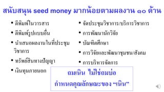 สนับสนุน seed money มำกน้อยตำมผลงำน ๑๐ ด้ำน
• ตีพิมพ์ในวารสาร
• ตีพิมพ์รูปแบบอื่น
• นาเสนอผลงานในที่ประชุม
วิชาการ
• ทรัพย์สินทางปัญญา
• เงินทุนภายนอก
• จัดประชุมวิชาการ/บริการวิชาการ
• การพัฒนานักวิจัย
• บัณฑิตศึกษา
• การวิจัยและพัฒนาชุมชน/สังคม
• การบริหารจัดการ
ถมเนิน ไม่ใช่ถมบ่อ
กาหนดคุณลักษณะของ “เนิน”
 