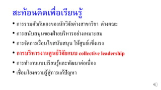 สะท้อนคิดเพื่อเรียนรู้
• การรวมตัวกันเองของนักวิจัยต่างสาขาวิชา ต่างคณะ
• การสนับสนุนของฝ่ายบริหารอย่างเหมาะสม
• การจัดการเงื่อนไขสนับสนุน ให้ศูนย์แข็งแรง
• การบริหารงานศูนย์วิจัยแบบ collective leadership
• การทางานแบบเรียนรู้และพัฒนาต่อเนื่อง
• เชื่อมโยงความรู้สู่การแก้ปัญหา
 