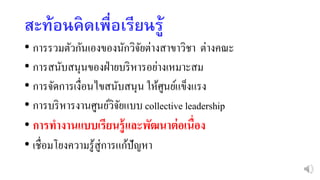 สะท้อนคิดเพื่อเรียนรู้
• การรวมตัวกันเองของนักวิจัยต่างสาขาวิชา ต่างคณะ
• การสนับสนุนของฝ่ายบริหารอย่างเหมาะสม
• การจัดการเงื่อนไขสนับสนุน ให้ศูนย์แข็งแรง
• การบริหารงานศูนย์วิจัยแบบ collective leadership
• การทางานแบบเรียนรู้และพัฒนาต่อเนื่อง
• เชื่อมโยงความรู้สู่การแก้ปัญหา
 