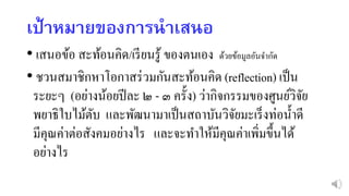 เป้ำหมำยของกำรนำเสนอ
• เสนอข้อ สะท้อนคิด/เรียนรู้ ของตนเอง ด้วยข้อมูลอันจากัด
• ชวนสมาชิกหาโอกาสร่วมกันสะท้อนคิด (reflection) เป็น
ระยะๆ (อย่างน้อยปีละ ๒ - ๓ ครั้ง) ว่ากิจกรรมของศูนย์วิจัย
พยาธิใบไม้ตับ และพัฒนามาเป็นสถาบันวิจัยมะเร็งท่อน้าดี
มีคุณค่าต่อสังคมอย่างไร และจะทาให้มีคุณค่าเพิ่มขึ้นได้
อย่างไร
 