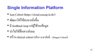 Single Information Platform
• Isan Cohort (https://cloud.cascap.in.th/)
• พัฒนาให้ใช้สะดวกยิ่งขึ้น
• มี feedback loop แก่ผู้ใช้/ลงข้อมูล
• นาไปใช้สื่อสารสังคม
• สร้าง clinical cohort (ปรีดา มาลาสิทธิ์ – Dengue Cohort)
 