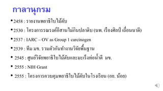 กำลำนุกรม
•2458 : รายงานพยาธิใบไม้ตับ
•2530 : โครงการรณรงค์อีสานไม่กินปลาดิบ (นพ. เรืองศิลป์ เถื่อนนาดี)
•2537 : IARC – OV as Group 1 carcinogen
•2539 : ทีม มข. รวมตัวกันทางานวิจัยพื้นฐาน
• 2545 : ศูนย์วิจัยพยาธิใบไม้ตับและมะเร็งท่อน้าดี มข.
• 2555 : NIH Grant
• 2555 : โครงการควบคุมพยาธิใบไม้ตับในโรงเรียน (อย. น้อย)
 