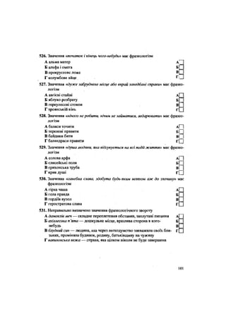 526. Значення «початок і кінець чого-небудь» має фразеологізм
А альма матер А|
Б альфа і омега Б
В прокрустово ложе В
Г колумбове яйце . Гі
527. Значення «дуже забруднене місце або вкрай занедбані справи» має фразео-
логізм
А авгієві стайні А
Б яблуко розбрату Б
В геркулесові стовпи В
Г троянській кінь Г
528. Значення «нічого не робити, нічим не займатися, ледарювати» має фразео-
логізм
А баляси точити А[~1
Б теревені правити б | [
В байдики бити в і І
Г баляндраси правити г( |
529. Значення «душа людини, яка відгукується на всі події життя» має фразео-
логізм
А еолова арфа
Б Єлисейські поля Б И
В єрихонська труба в[
Г крик душі г Ц
530. Значення «ганебна слава, здобута будь-яким шляхом аж до злочину» має
фразеологізм
А гірка чаша А
Б гола правда Б
В гордіїв вузол В
Г геростратова слава Г
531. Неправильно визначено значення фразеологічного звороту
А дамоклів меч — складне переплетення обставин, заплутані питання А
Б ахіллесова п 'ята — дошкульне місце, вразлива сторона в кого- Б
небудь В
В блудний син — людина, яка через легкодумство зневажила своїх бли- Г
зьких, проміняла будинок, родину, батьківщину на чужину
Г вавилонська вежа — справа, яка цілком ніколи не буде завершена
101
 