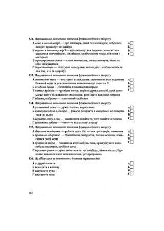 532. Неправильно визначено значення фразеологічного звороту
А вовк в овечій шкурі — про лицеміра, який під машкарою доброзич-
ливості приховує злі наміри
Б ворона в павиному пір "і— про людину, яка даремно намагається
здаватися значимішою, цікавішою, освіченішою тощо, ніж вона є
насправді
В геростратова слава — слава тимчасова, швидкоминуча, якою не
слід спокушатися
Г дари данайців — підступні подарунки, які несуть із собою загибель
для тих, хто їх одержує
533. Неправильно визначено значення фразеологічного звороту
А танталові муки — нестерпні страждання, спричинені спогляданням
бажаної мети та усвідомленням неможливості досягти її
Б сізіфова праця — безплідна й виснажлива праця
В нитка Аріадни — провідна нитка, керівна думка^ спосіб, який допо-
магає вийти зі складного становища, розв'язати важливе питання
Г яблуко розбрату — коштовний здобуток
534. Неправильно визначено значення фразеологічного звороту
А у свинячий голос — дуже голосно, верескливо
Б викинути ідола вДніпро — рішуче розірвати з минулим і не поверта-
тися до нього
В шукати голку в сіні — намагатися знайти те, чого знайти не можна
Г цокотіти зубами — тремтіти від холоду, страху
535. Неправильно визначено значення фразеологічного звороту
А блукати манівцями — робити щось без чітких орієнтирів, навмання
Б брати на абордаж — обманюючи, хитруючи, діючи нечесно, дома-
гатися своєї мети
В брати за зябра — чинити на кого-небудь тиск, примушувати кого-
небудь виконати, зробити щось
Г вергати громи — дуже гніватися на кого-небудь, лаяти когось; бур-
хливо виявляти своє незадоволення, роздратування.
536. Не збігається за значенням з іншими фразеологізм
А у дурні пошити
Б посадити в калошу
В наставити вухо
Г наставити носа
102
 