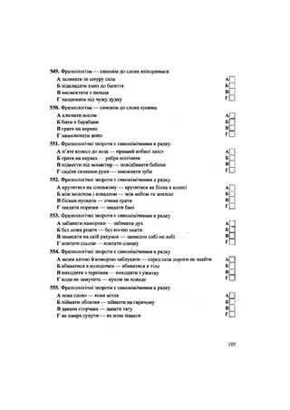 549. Фразеологізм — синонім до слова підкорятися
А заливати за шкуру сала А[~1
Б підкладати хмиз до багаття Б Ц
В висмоктати з пальця
Г танцювати під чужу дудку г
О
550. Фразеологізм — синонім до слова куняти
А клювати носом А|
Б бити в барабани Б
В грати на нервах в П
Г намилювати шию Г
Ш
551. Фразеологічні звороти є синонімічними в рядку
А п'яте колесо до воза — приший кобилі хвіст Аі |
Б грати на нервах — ребра полічити Б ^
В підвести під монастир — повідбивати бебехи В
Г сидіти склавши руки — замовляти зуби г
П
552. Фразеологічні звороти є синонімічними в рядку
А крутитися на слизькому — крутитися як білка в колесі А| і
Б між молотом і ковадлом — між небом та землею Б ^
В бісики пускати — очима грати
Г завдати поразки — завдати бані г
П
553. Фразеологічні звороти є синонімічними в рядку
А забивати памороки — забивати дух А[
Б без ножа різати — без вогню пекти Б
В записати на свій рахунок — записати собі на лобі В
Г ковтати сльози — ковтати слинку г
.
554. Фразеологічні звороти є синонімічними в рядку
А межи хатою й коморою заблукати — серед села дороги не знайти
Б вбиватися в колодочки — вбиватися в тіло Б
В виходити з терпіння — виходити з ужитку В С
Г води не замутить — вухом не поведе г
С
555. Фразеологічні звороти є синонімічними в рядку
А нове слово — нова мітла А
Б піймати облизня — піймати на гарячому Б і
В давати сторчака — давати тягу В
Г як хмара сунути — як плав пливти Г Ц
105
 