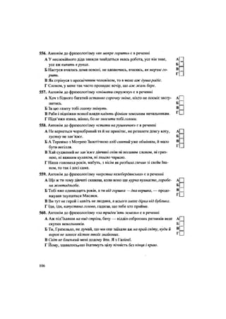 556. Антонім до фразеологізму «якмокре горить» є в реченні
А У неспокійного діда завжди знайдеться якась робота, усе він знає, А[
усе аж кипить в руках. Б
Б Настуся вчилась дома поволі, не хапаючись, вчилась, як мерзле го- ®.
г
рить. і-
В Як стрінуся з просвіченим чоловіком, то в мене аж душа радіє.
Г Словом, у мене так часто пропадає вечір, що аж жаль бере.
557. Антонім до фразеологізму «знімати стружку» є в реченні
А Хоч з бідного багатий останню сорочку зніме, ніхто не посміє засту- А| |
питись. Б П
Б За цю газету тобі голову знімуть. вП
В Раби і підніжки всякої влади кадять фіміам земським начальникам. Г П
Г Підв'яжи язика, жінко, бо не зносити тобі голови.
558. Антонім до фразеологізму «стати нарушничок» є в реченні
А Не вернеться чорнобривий та й не привітає, не розплете довгу косу, А
хустку не зав 'яже. Б
Б А Терешко з Мотрею Запотічною хліб святий уже обміняли, й мало В
бути весілля. Г.
В Хай суджений не зав 'яже дівчині світ ні поганим словом, ні гриз-
нею, ні важким кулаком, ні лихою чаркою.
Г Наша головиха років, мабуть, з вісім якрозбича глечик зі своїм Іва-
ном, то так і досі сама.
559. Антонім до фразеологізму «верства келебердянська» є в реченні
А Що ж ти тому дівчаті скажеш, коли воно ще курча пухнасте, горобе- А
ня жовтодзьобе. Б
Б Тобі вже одинадцять років, а ти від горшка — два вершка, — продо- в
І ]
вжував знущатися Маслюк.
В Ви тут не герой і навіть не людина, а всього лише дірка від бублика.
Г Іди, іди, капустяна голово, гадаєш, що тебе хто прийме.
560. Антонім до фразеологізму «за тридев 'ять земель» є в реченні
А Аж під'їхавши на кид стріли, бачу — відділ озброєних ратників веде А|
скутих невольників.
Б Ти, Гризельдо, не думай, що ми оце заїхали аж на край світу, куди й В
Щ
ворон не занесе кісток твоїх знайомих. ^ СІ
В Світ не близький мені додому йти. Я з Галілеї.
Г Йому, здавалосьгщо їхатимуть цілу вічність без кіні(я і краю.
106
 