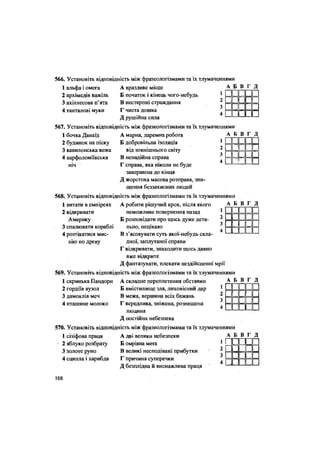 566. Установіть відповідність між фразеологізмами та їх тлумаченнями
1 альфа і омега
2 архімедів важіль
3 ахіллесова п'ята
4.танталові муки
А вразливе місце
Б початок і кінець чого-небудь
В нестерпні страждання
Г чиста дошка
Д рушійна сила
А Б В Г Д
1Ппп п
2Ыл_ а
з 1 1 і
4| 11
567. Установіть відповідність між фразеологізмами та їх тлумаченнями
А марна, даремна робота
Б добровільна ізоляція
від зовнішнього світу
В ненадійна справа
Г справа, яка ніколи не буде
завершена до кінця
Д жорстока масова розправа, зни-
щення беззахисних людей
568. Установіть відповідність між фразеологізмами та їх тлумаченнями
1 бочка Данаїд
2 будинок на піску
3 вавилонська вежа
4 варфоломіївська
ніч
А Б В Г Д
і і 1 !
ии
пп
XI
пп=
пппп
А робити рішучий крок, після якого
неможливе повернення назад
Б розповідати про щось дуже дета-
льно, нецікаво
В з'ясовувати суть якої-небудь скла-
дної, заплутаної справи
Г відкривати, знаходити щось давно
вже відкрите
Д фантазувати, плекати нездійсненні мрії
569. Установіть відповідність між фразеологізмами та їх тлумаченнями
1 витати в емпіреях
2 відкривати
Америку
3 спалювати кораблі
4 розтікатися мис-
лію по древу
А Б В Г Д
ЛА ш
І 1и і
пилп
« іII !
1 скринька Пандори
2 гордіїв вузол
3 дамоклів меч
4 пташине молоко
А складне переплетення обставин
Б вмістилище зла, лиховісний дар
В межа, вершина всіх бажань
Г вередлива, зніжена, розпещена
людина
Д постійна небезпека
А Б В Г Д
II 1 II 1
«1 «1
II 1 II 1
II 1 1! 1
570. Установіть відповідність між фразеологізмами та їх тлумаченнями
1 сізіфова праця
2 яблуко розбрату
3 золоте руно
4 сцилла і харибда
А дві велики небезпеки
Б омріяна мета
В великі несподівані прибутки
Г причина суперечки
Д безплідна й виснажлива праця
А Б
гП
з а
4 І
в г
• І
в
Д
••
108
 