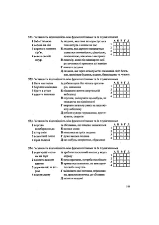 566. Установіть відповідність між фразеологізмами та їх тлумаченнями
1 баба Палажка
2 собака на сіні
3 ворона в павиних
пір'ях
4 вовк в овечій
шкурі
А Б В Г Д
н н и
ІГ
=
и
п
П п г п
1 II 1 і
А людина, яка сама не користується
чим-небудь і іншим не дає
Б людина, яка даремно намагається
здаватися значимішою, цікавішою,
освіченішою, ніж вона є насправді
В лицемір, який під машкарою доб-
ро зичливості приховує злі наміри
Г язиката людина
Д людина, яка через легкодумство зневажила своїх близь-
ких, проміняла будинок, родину, батьківщину на чужину
572. Установіть відповідність між фразеологізмами та їх тлумаченнями
1 бити на сполох
2 блукати манівцями
3 брати в стоси
4 важити головою
3
4
А робити щось без чітких орієнти-
рів, навмання
Б піддавати життя смертельній
небезпеці
В плутати, змішувати що-небудь, не
зважаючи на відмінності
Г звертати загальну увагу на загрожу-
ючу' небезпеку
Д робити суворе зауваження, крити-
кувати, сварити
573. Установіть відповідність між фразеологізмами та їх тлумаченнями
А Б В Г Д
и44-їй
1 « і
••
44-пппн
1 верства
келебердянська
2 вітер змін
3 всесвітній потоп
4 гірка пілюля
А обставини, що швидко змінюються
Б велика злива
В невелика на зріст людина
Г дуже висока людина
Д що-небудь неприємне, образливе
А Б В Г Д
1II
п
1II
II
574. Установіть відповідність між фразеологізмами та їх тлумаченнями
1 встигнути з коза-
ми на торг
2 вхопити шилом
патоки
3 держати ніс за віт-
ром
4 внести лепту
А зробити посильний внесок у якусь
справу
Б нема причини, потреби поспішати
В триматися впевнено; не виказува-
ти Своїх почуттів
Г змінювати свої погляди, переконан-
ня, пристосовуючись до обставин
Д зазнати невдачі
А Б В Г Д
II 1 1
II 1 і 1
н и п ^
і і
109
 
