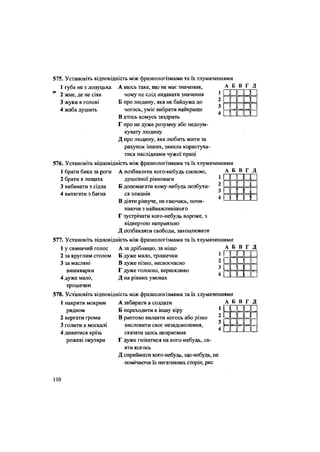 566. Установіть відповідність між фразеологізмами та їх тлумаченнями
1 губа не з лопуцька
2 жне, де не сіяв
3 жуки в голові
4 жаба душить
А щось таке, що не має значення,
чому не слід надавати значення
Б про людину, яка не байдужа до
чогось, уміє вибрати найкраще
В хтось комусь заздрить
Г про не дуже розумну або недоум-
кувату людину
Д про людину, яка любить жити за
рахунок інших, звикла користува-
тися наслідками чужої праці
576. Установіть відповідність між фразеологізмами та їх тлумаченнями
А Б В Г Д
1 Н П П п
2 н п п п
3 II II 1 1
4 н п п г
1 брати бика за роги
2 брати в лещата
3 вибивати з сідла
4 витягати з багна
А Б В Г Д
1 II 1
г пппп
11 II II 1
ьш ш
А позбавляти кого-небудь спокою,
душевної рівноваги
Б допомагати кому-небудь позбути-
ся злиднів
В діяти рішуче, не гаючись, почи-
наючи з найважливішого
Г зустрічати кого-небудь вороже, з
відвертою неприязню
Д позбавляти свободи, захоплювати
577. Установіть відповідність між фразеологізмами та їх тлумаченнями
1 у свинячий голос А за дрібницю, за ніщо А Б В Г Д
Б дуже мало, трошечки
В дуже пізно, несвоєчасно
Г дуже голосно, верескливо
Д на рівних умовах
2 за круглим столом
3 за масляні
вишкварки
4 дуже мало,
трошечки
п
п
пп
и
п
и
п
пп пп
пп пн
578. Установіть відповідність між фразеологізмами та їх тлумаченнями
1 накрити мокрим
рядном
2 вергати громи
3 голити в москалі
4 дивитися крізь
рожеві окуляри
А забирати в солдати
Б переходити в іншу віру
В раптово вилаяти когось або різко
висловити своє незадоволення,
сказати щось неприємне
Г дуже гніватися на кого-небудь, ла-
яти когось
Д сприймати кого-небудь, що-небудь, не
помічаючи їх негативних сторін, рис
А Б В Г Д
1 • ппп2
3=
н
н
л_
•п
пп
п4
н
н
л_
•п
пп1
110
 
