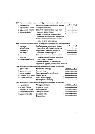 566. Установіть відповідність між фразеологізмами та їх тлумаченнями
1 дійна корова
2 геростратова слава
3 геркулесові стовпи
4 бальзам на рану
А слова підтримки або радісна звістка
Б джерело прибутку
В ганебна слава, здобута будь-яким
шляхом аж до злочину
Г межа чого-небудь, крайня точка,
надмірне перебільшення чого-небудь
Д слава тимчасова, швидкоминуча,
якою не слід спокушатися
580. Установіть відповідність між фразеологізмами та їх тлумаченнями
А Б В Г Д
II
2 • • • II
зЩДР 1
4 ППП II
1 правити
відсебеньки
2 спочивати
на лаврах
3 таскати каштани
з вогню
4 танцювати від печі
А робити щось, починаючи зі звич-
ного місця або із самого початку
Б працювати на користь іншого,
всупереч своїм інтересам
В самовільно чинити щось, поводи-
тися на власний розсуд, доводити
щось своє, особливе
Г заспокоюватися на досягнутому
Д говорити дурниці, нісенітниці; базікати
581. Установіть відповідність між фразеологічними антонімами
1 зуби з'їсти А надягати машкару
2 зривати личину Б кинути якір
3 знятися з місця В молоко на губах не обсохло
4 з одного тіста книш Г як по маслу
5 з горем пополам Д не з нашої парафії
Е макітра не в порядку
А Б В Г Д
1 II 1
2С ш и
зі II
4 | II і
А Б В Г Д Е
і II 1 II 1 |
2 II 1 II 1 1
3 і II 1І
4 | II 1 1
5 II 1|
582. Установіть відповідність між фразеологічними антонімами
1 з душі верне А без року три дні
12 за царя Гороха Б укласти в копи 1
3 сміятися на кутні В відкрити очі і.
}
4 заморити черв'ячка Г тягнути за язик 4
5 заговорити зуби Д скалити зуби
5
Е як лялечка
А Б В Г Д Е
і 1 II II 1
1 II II II 1
1 II II II 1
1 » 1 «• 1
1 II II II 1
1
111
 