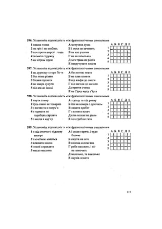 596. Установіть відповідність
1 кишка тонка
2 не гріє і не знобить
3 хоч проти шерсті гладь
4 знімати стружку
5 як вітром здуло
597. Установіть відповідність
1 як дурному з гори бігти
2 без ножа різати
3 бісики пускати
4 як хмара сунути
5 від аза до іжиці
598. Установіть відповідність
1 гнути спину
2 гусь свині не товариш
3 з вогню та в полум'я
4 з гармати по
горобцях стріляти
5 з місця в кар'єр
між фразеологічними синонімами
А мотузяна душа
Б і мухи не зачепить
В як хап ухопив
Г як на шпильках
Д хоч трава не рости
Е накручувати хвоста
між фразеологічними синонімами
А без вогню пекти
Б як плав пливти
В від альфи до омеги
Г від нагоди до нагоди
Д стригти очима
Е як Сірку муху з'їсти
між фразеологічними синонімами
А з дощу та під ринву
Б іти на комара з дрючком
В ламати хребет
Г з копита вскач
Д кінь волові не рівня
Е хоч греблю гати
А Б В Г Д Е
II 1пппп
II 1 II II 1
ппппп
ппппп
ппппп
А Б В Г Д Е
••••••• • • • • п
••••••••••••••••••
А Б В Г Д Е
и и
пп
пп
пп
=
и
п
ииии и
і і і 1П
і і іпп і
599. Установіть відповідність між фразеологічними синонімами
1 з-під стоячого підошву
випоре
2 і хочеться і колеться
3 клювати носом
4 лежні справляти
5 масло масляне
А і сюди гаряче, і туди
боляче
Б сидіти на печі
В солома солом'яна
Г риби наловить і ніг
не замочить
Д маленьке, та важеньке
Е окунів ловити
А Б В Г Д Е
пппппп
і « II II 1 1
иииии
і і II II 1
пппппп
115
 