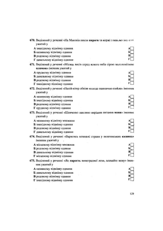 670. Виділений у реченні «На Маковія пекли аироги та коржі з маком» імеж»к,
ужитий у
А знахідному відмінку однини А
Б називному відмінку однини Б
В родовому відмінку однини В
Г давальному відмінку однини '
671. Виділений у реченні «Місяць висів серед ясного неба сірою малопомітною
плямою» іменник ужитий у
А орудному відмінку ОДНИНИ А П
Б давальному відмінку однини Б П
В родовому відмінку ОДНИНИ В НІ
Г знахідному відмінку однини г
П
672. Виділений у реченні «Палій-вітер обвіяв молоде пшеничне стебло» іменник
ужитий у
А називному відмінку однини а[П
Б знахідному відмінку однини Б
В родовому відмінку ОДНИНИ В[~
Г орудному відмінку однини
673. Виділений у реченні «Шевченко щасливо вирішив питання мови» іменник
ужитий у
А називному відмінку множини А(Н
Б знахідному відмінку однини б|П
В родовому відмінку однини В Ц
Г давальному відмінку однини
674. Виділений у реченні «Варились козацькі страви у велетенських казанах»
іменник ужитий у »
••
•
А місцевому відмінку множини А
Б родовому відмінку однини Б
В давальному відмінку однини В
Г місцевому відмінку однини '
675. Виділений у реченні «Як парость виноградної лози, плекайте мову» імен-
ник ужитий у
А називному відмінку однини А|
Б давальному відмінку однини Б И
В родовому відмінку однини В П
Г знахідному відмінку однини
129
 
