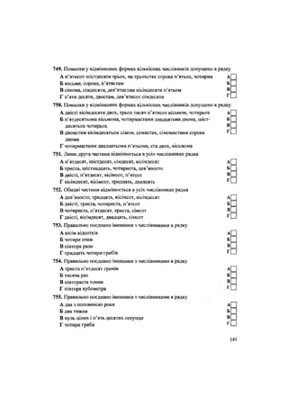 749. Помилки у відмінкових формах кількісних числівників допущено в рядку
А п'ятисот шістдесяти трьох, на трьохстах сорока п'ятьох, чотирма А
Б восьми, сорока, п'ятистам Б
В сімома, сімдесяти, дев'ятистам вісімдесяти п'ятьом В
Г п'яти десяти, двостам, дев'ятисот сімдесяти Г
750. Помилки у відмінкових формах кількісних числівників допущено в рядку
А двісті вісімдесяти двох, трьох тисяч п'ятисот вісьмом, чотирьох А
Б п'ятдесятьома вісьмома, чотирмастами двадцятьма двома, шіст- Б
десятьох чотирьох В
В двомстам вісімдесятьом сімом, семистах, сімомастами сорока Г
двома
Г чотирмастами двадцятьома п'ятьома, ста двох, вісьмома
751. Лише друга частина відмінюється в усіх числівниках рядка
А п'ятдесят, шістдесят, сімдесят, вісімдесят
Б триста, шістнадцять, чотириста, дев'яносто
В двісті, п'ятдесят, вісімсот, п'ятсот
Г вісімдесят, вісімсот, тридцять, двадцять
752. Обидві частини відмінюється в усіх числівниках рядка
А дев'яносто, тридцять, вісімсот, вісімдесят
Б двісті, триста, чотириста, п'ятсот
В чотириста, п'ятдесят, триста, сімсот
Г двісті, вісімдесят, двадцять, сімсот
753. Правильно поєднано іменники з числівниками в рядку
А вісім відсотків
Б чотири очки
В півтора рази
Г тридцять чотири грибів
754. Правильно поєднано іменники з числівниками в рядку
А триста п'ятдесят грамів А
Б тисяча раз Б
В півтораста тонни В
Г півтора кубометра
755. Правильно поєднано іменники з числівниками в рядку
А два з половиною роки
Б два тижня
В нуль цілих і п'ять десятих секунди
Г чотири гриба
141
 