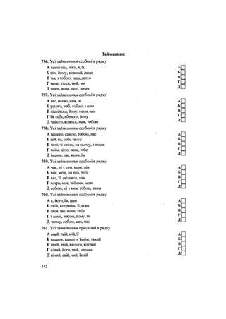 Займенник
756. Усі займенники особові в рядку
А казна-що, чого, я, їх
Б він, йому, кожний, дещо
В ми, з тобою, наш, дехто
Г мене, хтось, твій, ми
Д нами, вона, нею, ними
757. Усі займенники особові в рядку
А вас, мною, нам, їм
Б усього, тобі, собою, з нею
В ніскільки, йому, нами, вам
Г їй, себе, абичого, йому
Д чийого, комусь, нам, тобою
758. Усі займенники особові в рядку
А вашого, самою, тобою, нас
Б цій, ти, собі, твого
В мені, зі мною, на ньому, з ними
Г моїм, цією, мене, тебе
Д іншим, нас, вами, їм
759. Усі займенники особові в рядку
А чиє, ні з ким, мене, він
Б вам, мені, на них, тобі
В вас, її, скількох, нам
Г котра, моя, чиїхось, мене
Д собою, ні з ким, тобою, вами
760. Усі займенники особові в рядку
А я, його, їм, цим
Б свій, котрийсь, її, вона
В своя, що, вони, тебе
Г з нами, тобою, йому, ти
Д чиєму, собою, вам, нас
761. Усі займенники присвійні в рядку
А оцей, твій, мій, її
Б нашим, вашого, їхнім, такий
В який, твій, вашого, котрий
Г нічий, його, твій, нашим
Д нічий, свій, чий, їхній
142
 
