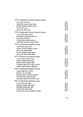 774. Усі займенники питально-відносні в рядку
А хто, що, він, вона
Б котрий, скільки, воно, вони
В чий, котрий, жодний, інший
Г хто, що, я, ми
Д хто, що, який, чий
775. Усі займенники питально-відносні в рядку
А що, який, чий, стільки
Б кожний, жодний, інший, що
В хто, що, отой, цей
Г який, чий, котрий, скільки
Д котрий, скільки, стільки, такий
776. Усі займенники заперечні в рядку
А він, вона, воно, ніхто
Б нікого, нічим, ніякого, нічиїм
В хто, що, який, ніякий
Г ніщо, ніякий, нічий, такий
Д хто, що, який, який-небудь
777. Усі займенники заперечні в рядку
А ніхто, дехто, дещо, хтось
Б який, ніякий, чий, нічий
В ніхто, ніщо, ніякий, оцей
Г нічиїм, ніякого, ні з ким, ні на що
Д ніхто, ніщо, абихто, абиякий
778. Усі займенники заперечні в рядку
А наш, свій, його, нічиїм
Б ніхто, хто, що, який
В ніким, нічого, ніяким, нічийого
Г нічий, чий, котрий, скільки
Д котрий, скільки, ніскільки, ніхто
779. Усі займенники заперечні в рядку
А хто, ніхто, що, ніщо
Б такий, отакий, сей, нічий
В ніякий, нічий, мій, твій
Г який, чий, ніхто, ніщо
Д ні за кого, ні за що, ніякого, нічиїм
 