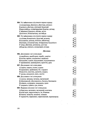 804. Усі займенники слід писати окремо в рядку
А хтозна/з/ким, аби/в/кого, аби/з/чим, ні/в/кого
Б де/якого, аби/чому, ні/в/який, будь/який
В якого/небудь, хтозна/перед/ким, будь/що, де/чому
Г аби/в/кош, будь/кого, аби/що, де/хто
Д ні/з/чого, бозна/на/чому, що/небудь
805. Усі займенники слід писати окремо в рядку
А ні/з/ким, бозна/в/кого, будь/чий, де/якому
Б хтозна/що, де/кому, ні/в/кого, аби/в/чому
В ні/з/ким, хтозна/на/чому, ні/перед/ким, будь/в/когО
Г ні/що, аби/з/ким, де/в/якому, де/з/чим
Д будь/що, ні/в/кого, хтозна/який, ні/з/ким
Дієслово
806. Дієсловами є всі слова рядка
А запобігати, запобігання, перебіг, хворіти
Б хотіти, мріяти, сподіватися, надіятися
В відлуння, лунати, відлунювати, відлунюватися
Г приниження, принижувати, тремтіти, дріж
807. Дієсловами є всі слова рядка
А сидіти, лежати, стояти, ходити
Б працювати, приймання, біг, годувати
В височіти, височінь, даленіти, віддаль
Г шкода, шкодувати, жаль, жаліти
808. Дієсловами є всі слова рядка
А читати, читання, читанка, прочитаний
Б збентежений, збентеженість, бентега, бентежити
В співати, солірувати, танцювати, грати
Г сумувати, тужити, сум, печаль
809. Формами дієслова є всі слова рядка
А боротися, застелити, застелений, волочачи
Б розв'язую, виростатимуть, їж, біганина
В читати, читав би, читаючи, читання
Г перемогти, переможно, переможений, перемагаючи
150
 