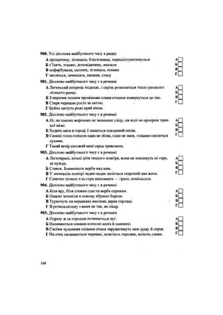 886. Усі дієслова теперішньогочасу в рядку
А прощатиму, зігнешся, благатимеш, перешіптуватимуться
Б з'їдять, згадаю, доповідатиму, вказали
В пофарбували, скосять, зігнешся, помию
Г загояться, зачеплять, вилили, стану
901. Дієслово майбутнього часу є в реченні
А Легенький вітерець подихає, і скрізь розноситься тепло раннього
літнього ранку.
Б 3 першим теплим промінням сонця пташки повернуться до нас.
В Стара черешня росте за хатою. •
Ґ Буйно цвітуть рожі край вікна.
902. Дієслово майбутнього часу є в реченні
А Ні, на хвилях морських не залишиш сліду, на воді не проореш трив-
кої межі.
Б Ходить мати в городі. І лащиться плюшевий песик.
В Синиці голос-голосок один не збляк, один не змок, голками сиплеться
сухими.
Г Тихий вечір погожий мені серце тривожить.
903. Дієслово майбутнього часу є в реченні
А Легкокрилі, вільні діти теплого повітря, вони не знатимуть ні горя,
ні нужди.
Б Ставок. Бовваніють верби над ним.
В У легенькім повітрі ледве-ледве леліється широкий лан жита.
Г Сонечко почало з-за гори випливати — грало, всміхалося.
904. Дієслово майбутнього часу є в реченні
А Біля яру, біля стежки одягла верба сережки.
Б Пишно зеленіли в новому вбранні берези.
В Туркочуть на вершинах високих дерев горлиці.
Г Я розмовлятиму з вами не так, як лікар.
905. Дієслово майбутнього часу є в реченні
А Одразу ж за городом починається луг.
Б Наливаються соками колоски жита й пшениці.
В Своїми чудовими співами птахи чаруватимуть нам душу й серце.
Г На очах наливаються черешні, жовтіють персики, мліють сливи.
164
 