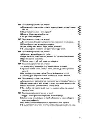906. Дієслово минулого часу є в реченні
А Пізно я повертався додому, сідав на ґанку порожнього дому і дивив- А
ся в ніч. Б
Б Шануй у хлібові свою і чужу працю! В
В Вона не боїться, що в морі загине. Г
Г Не гріє сонце на чужині.
907. Дієслово минулого часу є в реченні
А Ви потихеньку йтимете і милуватиметесь чудесними краєвидами... А
Б Школярі незчулися, коли вдарив дзвоник. Б
В Лови летючу мить життя! Чаруй, хмілій, впивайся! В
Г У затоці, вкритій лататтям, вас зустрічатиме сіра чапля. Г
908. Дієслово минулого часу є в реченні
А Прилетять журавлі із далеких країн... А
Б Море поблискує злою блакиттю, водяний пил б'є його білим крилом. Б
В Цілу ніч до зорі я не спала. В
Г Мені до скону отчий край здаватиметься раєм. Г
909. Дієслово минулого часу є в реченні
А Я на гору круту крем'яную буду камінь важкий підіймать. А
Б Приємно спати в човні, в житі, в просі, в ячмені, у всякому насінні Б
на печі. В
В Не дивуйтесь, що думи глибокі будять речі та сльози пекучі. Г
Г Соломію дуже дивували і навіть непокоїли ті зміни в плавнях.
910. Дієслово минулого часу є в реченні
А Знову схопився шалений вітер, полохливо зашуміло верхів'я дерев... А
Б Коли я погляд свій на небо зводжу, — нових зірок на ньому не шукаю. Б
В Рівно й спокійно дише натомлена з праці земля. В
Г Як я люблю оці години праці, коли усе навколо затиха під владою ^
чаруючої ночі.
911. Дієслово теперішнього часу є в реченні
А Поруч з нами, граціозно витупуючи, ходив чорногуз. А
Б Осіннє сонце поволі сідало за обрій, забарвлюючи хмари в буршти- Б
ново-червоний колір. В
В По призьбі спантеличено снували червоненькі божі корівки. Г
Г В кімнату ллється вечірнє повітря, напоєне пахощами літнього саду.
165
 