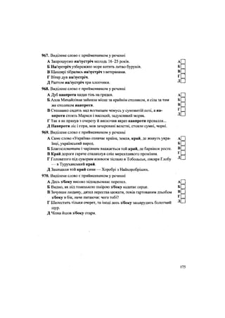 967. Виділене слово є прийменником у реченні
А Запрошуємо на/зустріч молодь 16-25 років. А[П
Б На/зустріч узбережжю море котить литво бурунів. Б _
В Школярі зібрались на/зустріч з ветеранами. В _
Г Вітер дув на/зустріч. ^ =
Д Раптом на/зустріч три хлопчики. Д'—
968. Виділене слово є прийменником у реченні
А Дуб навпроти кидав тінь на грядки. А|
Б Алла Михайлівна зайняла місце за крайнім столиком, я сіла за тим Б _
же столиком навпроти.
В Степашко сидить над вогнищем чомусь у сумовитій позі, а на-
впроти стоять Марися і високий, задумливий моряк.
Г Так я як прянув з очерету й вискочив якраз навпроти провалля...
Д Навпроти ліс і гори, мов зачаровані велетні, стояли сумні, чорні.
969. Виділене слово є прийменником у реченні
А Саме слово «Україна» означає країна, земля, край, де живуть укра- А
їнці, український народ. Б
Б Благословенним і чарівним вважається той край, де барвінок росте. в
В Край дороги гаряче спалахнув сніп мерехтливого проміння. ^
Г Головатого під суворим конвоєм зіслано в Тобольськ, писаря Глобу Д
— в Туруханський край.
Д Захищали той край сини — Хоробрі з Найхоробріших.
970. Виділене слово є прийменником у реченні
А Десь з/боку високо підпадьомкає перепел. А
Б Видно, як під тоненькою шкірою з/боку калатає серце. Б
В Зачувши людину, дятел перестав цюкати, повів гартованим дзьобом В
з/боку в бік, наче питаючи: чого тобі? ^
Г Шелестить тільки очерет, та іноді десь з/боку зашарудить болотний
щур.
Д Чіпка йшов з/боку отари.
175
 