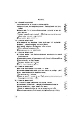 Частка
971. Немає частки в реченні
А Чи можна забуть, як шуміли гаї у моїй стороні? А
Б Як радісно мені, що знову сніг розтане й зелене убрання одягнуть Б
дерева. ®
В Учитель мій! Ось ти ідеш повільною ходою і слухаєш, як день шу-
мить життям.
Г І просто вниз, під гору, у долині — Обухівка, немов хтось жменею
сійнув зерно золотаве в чорну ріллю.
Д Лиш сняться грози лихоліть...
' 972. Немає частки в реченні
А Так ось у чому твоє безсмертя, Тарасе. Люди вірять тобі, як рідному. А[П
Б Вийшов з хати карбівничий, щоб ліс оглядіти. Б _
В Він живий, той вітер... Треба тільки уміти слухати. В _
Г Обличчя її в сутінках аж голубе. ^ =
Д Не подивився, ні, я на сади рожеві. —
973. Немає частки в реченні
А 3 долини, неначе з дна, почало підніматись, напливати село, навпіл А|
поділене рікою. Б _
Б Хай шумить єдиним світлим шумом синій Дніпр і срібновода Вісла. В _
В Ось послухайте ще й моєї казки. г
=
Г Як гаряче можна у світі любить! —
Д Летіть же, думи, вдаль юрбою!
974. Немає частки в реченні
А Ви добре знаєте Карпа?— поспитав я.— Атож... А[~
Б Становімо пам'ятники, нехай стоїть наш Кобзар На превічну славу! Б _
В Леся замислилась, проте заговорила знову. В _
Г Ой, що то за шум учинився? г
=
Д Невже це ранок?— прислухається Юрій до шелесту пташиних крил Д'—
і недовірливо поглядає в небо.
975. Немає частки в реченні
А Згадаю хоч співом сумним про юність мою золотую. А[П
Б Почекай-но, дівчино, ще й для тебе троянди весни розцвітуть. Б _
В Полий цю яблуню — адже вона із яблучками. В _
Г Нехай же сад всесвітній устає там, де ридала мати на руїні. Г =
Д Вересневе сонце непомітно зайшло за потріскані негусто хмари. ДІ—
176
 