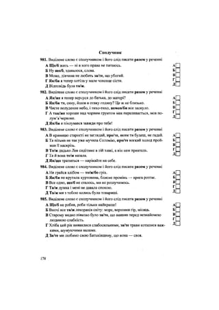 Сполучник
981. Виділене слово є сполучником і його слід писати разом у реченні
А Що/б жить — ні в кого права не питаюсь. А
Б Ну що/б, здавалося, слова. Б
В Може, дівчина не любить за/те, що убогий. В
Г Як/би я тепер хотіла у мале човенце сісти. ^
Д Відповідь була та/ж. Д
982. Виділене слово є сполучником і його слід писати разом у реченні
А Як/же я тепер вернуся до батька, до матері? А
Б Як/би ти, сину, йшов в отаку годину? Це ж не близько. Б
В Чисте полуденне небо, і тихо-тихо, немов/би все заснуло. В
Г А так/же хороше над чорним грунтом мак переливається, мов по- ^
> • Длум я червоне. ^
Д Як/би я піклувався завжди про тебе!
983. Виділене слово є сполучником і його слід писати разом у реченні
А В криницю старості не заглядай, про/те, яким ти будеш, не гадай. А
Б Та пітьма не так уже мучила Соломію, про/те вогкий холод прой- Б
мав її наскрізь. В
В То/ж дядько Лев сидітиме в тій хижі, а він нам приятель. Г
Г Та й вона те/ж казала. ^ -
Д Як/що трапиться — нарікайте на себе.
984. Виділене слово є сполучником і його слід писати разом у реченні
А Не грайся хлібом — то/ж/бо гріх. А
Б Як/би не крутила хуртовина, блисне промінь — крига розтає. Б
В Все одно, що/б не сталось, ми не розлучимось. В
Г Та/ж думка і мені не давала спокою. г
Д Та/ж ми з тобою колись були товариші. Д
985. Виділене слово є сполучником і його слід писати разом у реченні
А Що/б не робив, роби тільки найкраще! А
Б Вночі все та/ж лекорація світу: море, вершини гір, місяць. Б
В Старому видно ніяково було за/те, що виявив перед незнайомою
людиною слабкість. г
Г Хліба цей рік виявилися слабосильними, за/те трави котилися важ- Д
кими, шумуючими валами.
Д За/те ми любимо свою Батьківщину, що вона — своя.
В
178
 