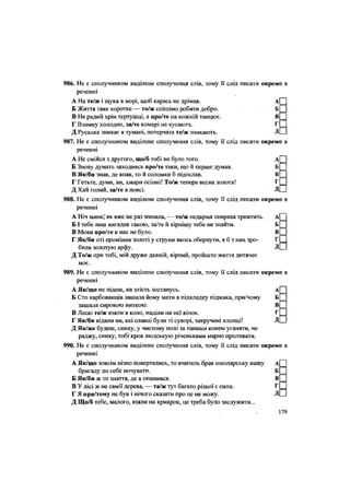 986. Не є сполучником виділене сполучення слів, тому її слід писати окремо в
реченні
А На те/ж і щука в морі, щоб карась не дрімав. А
Б Життя таке коротке — то/ж спішімо робити добро. Б
В Не радий хрін тертушці, а про/те на кожній танцює. В
Г Взимку холодно, за/те комарі не кусають. Г
Д Русалка зникає в тумані, потерчата те/ж зникають. Д
987. Не є сполучником виділене сполучення слів, тому її слід писати окремо в
реченні
А Не смійся з другого, що/б тобі не було того. А
Б Знову думать заходивсь про/те таки, що й перше думав. Б
В Як/би знав, де впав, то й соломки б підослав. В
Г Гетьте, думи, ви, хмари осінні! То/ж тепера весна золота! Г
Д Хай голий, за/те в поясі. Д
988. Не є сполучником виділене сполучення слів, тому її слід писати окремо в
реченні
А Ніч минеі' як вже не раз минала, — то/ж недарма темрява тремтить. А
Б І тебе лиш вигадав такою, за/те й вірнішу тебе не знайти. Б
В Мови про/те в нас не було. В
Г Як/би оті проміння золоті у струни якось обернути, я б з них зро- Г
била золотую арфу. Д
Д То/ж при тобі, мій друже давній, вірний, пройшло життя дитячеє
моє.
989. Не є сполучником виділене сполучення слів, тому її слід писати окремо в
реченні
А Як/що не підеш, на злість зостанусь. А
Б Сто карбованців зашила йому мати в підкладку піджака, при/чому Б
зашила сировою ниткою. В
В Лесю те/ж взяли в коло, наділи на неї вінок. Г
Г Як/би відали ви, які славні були ті суворі, закручені хлопці! Д
Д Як/же будеш, синку, у чистому полі за панами конем уганяти, не
раджу, синку, тобі кров людськую річеньками марно проливати.
990. Не є сполучником виділене сполучення слів, тому її слід писати окремо в
реченні
А Як/що зовсім пізно повертались, то вчитель брав школярську нашу А
бригаду до себе ночувати. Б
Б Як/би ж то знаття, де я опинився. В
В У лісі ж не самії дерева, — та/ж тут багато різної є сили. Г
Г Я при/тому не був і нічого сказати про це не можу. Д
Д Що/б тебе, малого, взяли на ярмарок, це треба було заслужити...
179
 