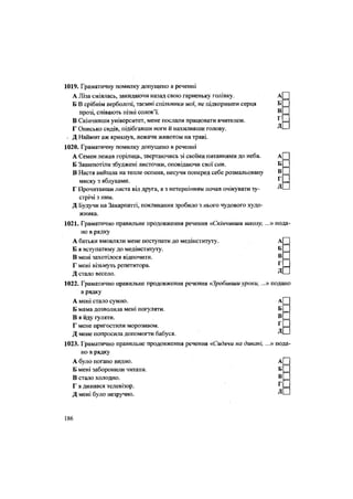 1019. Граматичну помилку допущено в реченні
А Ліза сміялась, закидаючи назад свою гарненьку голівку. А
Б В срібнім верболозі, таємні спільники мої, не підкоривши серця Б
прозі, співають пізні солов'ї. В
В Скінчивши університет, мене послали працювати вчителем. ^
Г Онисько сидів, підібгавши ноги й нахиливши голову. Д
• Д Наймит аж крикнув, лежачи животом на траві.
1020. Граматичну помилку допущено в реченні
А Семен лежав горілиць, звертаючись зі своїми питаннями до неба. А
Б Зашепотіли збуджені листочки, оповідаючи свої сни. Б
В Настя вийшла на тепле осоння, несучи поперед себе розмальовану В
миску з яблуками. ^
Г Прочитавши листа від друга, я з нетерпінням почав очікувати зу- Д
стрічі з ним.
Д Будучи на Закарпатті, покликання зробило з нього чудового худо-
жника.
1021. Граматично правильне продовження речення «Скінчивши школу, ...» пода
но в рядку
А батьки вмовляли мене поступати до медінституту. А| |
Б я вступатиму до медінституту. Б
В мені захотілося відпочити. В
Г мені візьмуть репетитора. г
Д стало весело. ^
1022. Граматично правильне продовження речення «Зробившиуроки, ...» подано
в рядку
А мені стало сумно. А
Б мама дозволила мені погуляти. Б
В я йду гуляти. В
Г мене пригостили морозивом. Г
Д мене попросила допомогти бабуся. Д
1023. Граматично правильне продовження речення «Сидячи на дивані, ...» пода
но в рядку
А було погано видно. А
Б мені заборонили читати. Б
В стало холодно. В
Г я дивився телевізор. ^
Д мені було незручно. Д
••••
186
 