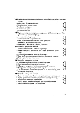 1024. Граматично правильне продовження речення «Виходячи з дому, ...» подано
в рядку
А я мружився від яскравого сонця. А
Б мене засліпило яскраве сонце. Б
В мені стало холодно. В
Г захлопнулись двері. Г
Д у мене впала сумка. Д
1025. Граматично правильне продовження речення «Побачивши картини Кате-
рини Білокур,...» подано в рядку
А мене охопило зачарування. А
Б мене зацікавила її манера малювати. Б
В стало цікаво прочитати книгу про життя художниці. В
Г вони нікого не залишили байдужими. Г
Д я закохався у творчість цієї чудової художниці. Д
1026. Потребує редагування речення
А Катання на велосипеді — це дуже корисна річ. А
Б Завжди користуюся можливістю піти у театр, філармонію, на ви- Б
ставку. В
В Не хвилюйтесь, мамо, за мене, все буде гаразд. г
Г Через ці обставини відрядження довелося відкласти на тиждень. Д
Д Завдяки дощу я підхопив нежить.
1027. Потребує редагування речення
А Посібник укладено відповідно до чинної програми. А
Б По неуважності ти робиш багато помилок. Б
В У Бухаресті завершився чемпіонат з художньої гімнастики. В
Г Я хочу до вас звернутися у приватній справі. Г
Д Гетьман за старим звичаєм повертається на всі сторони світу, коза- Д
ки віддають йому честь.
1028. Потребує редагування речення
А За дорученням деканату Микола мав перевірити присутність студентів. А
Б Нараду було проведено відповідно до визначеного регламенту. Б
В Зустрічаємось завтра без чверті десять. В
Г Роботи можуть бути виконаними за кресленнями замовника. Г
- Д У неділю магазин працює з десятої години. Д
187
 