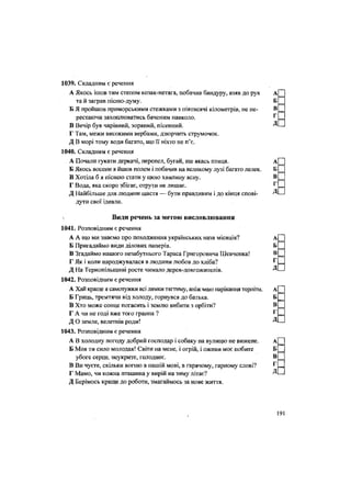 1039. Складним є речення
А Якось ішов тим степом козак-нетяга, побачив бандуру, взяв до рук А
та й заграв пісню-думу. Б
Б Я пройшов приморськими стежками з півтисячі кілометрів, не пе- В
рестаючи захоплюватись баченим навколо. Г
В Вечір був чарівний, зоряний, пісенний. Д
Г Там, межи високими вербами, дзюрчить струмочок.
Д В морі тому води багато, що її ніхто не п'є.
1040. Складним є речення
А Почали гукати деркачі, перепел, бугай, ще якась птиця. А
Б Якось восени я йшов полем і побачив на великому лузі багато лелек. Б
В Хотіла б я піснею стати у цюю хвилину ясну. В
Г Вода, яка скоро збігає, отрути не лишає, г
Д Найбільше для людини щастя — бути правдивим і до кінця спові- Д
дути свої ідеали.
л Види речень за метою висловлювання
1041. Розповідним є речення
А А що ми знаємо про походження українських назв місяців? А[
Б Пригадаймо види ділових паперів. Б
В Згадаймо нашого незабутнього Тараса Григоровича Шевченка! В
Г Як і коли народжувалася в людини любов до хліба? Г :
Д На Тернопільщині росте чимало дерев-довгожителів. Д -
1042. Розповідним є речення
А Хай краще я самотужки всі лямки тягтиму, аніж маю нарікання терпіти. А[
Б Гриць, тремтячи від холоду, горнувся до батька. Б
В Хто може сонце погасить і землю вибити з орбіти? В
Г А чи не годі вже того грання ? г
.
Д О земле, велетнів роди! Д -
1043. Розповідним є речення
А В холодну погоду добрий господар і собаку на вулицю не вижене. А[
Б Моя ти сило молодая! Світи на мене, і огрій, і оживи моє побите Б
убоге серце, неукрите, голоднее. В
В Ви чуєте, скільки вогню в нашій мові, в гарячому, гарному слові? г
=
Г Мамо, чи кожна пташина у вирій на зиму літає? Д-
Д Берімось краще до роботи, змагаймось за нове життя.
191
 