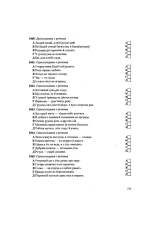 1060. Двоскладним є речення
А Людей питай, а свій розум май!
Б Не бажай синові багатства, а бажай розуму!
В Розумну річ приємно й слухать.
Г У сусіда ума не позичиш.
Д Без діла слабіє сила.
1061. Односкладним є речення
АІ чорна нива білий хліб родить.
Б Поле працю любить.
В Холод не терпить голоду.
Г Час — то гроші.
Д Із хати світа не оглянеш.
1062. Односкладним є речення
А Квітневий день рік годує.
Б Що посієш, те й пожнеш.
В У травні травиця як дівоча косиця.
Г Вересень — рум'янець року.
Д Грудень око снігом радує, а вухо морозом рве.
1063. Односкладним є речення
А Без праці жити — тільки небо коптити.
Б В доброго хазяїна й соломинка не пропаде.
В Одною рукою жни, а другою сій.
Г Маленька праця краща за велике безділля.
Д Робота мучить, зате годує й учить.
1064. Односкладним є речення
А Вола в'яжуть мотузом, а чоловіка — словом.
Б Кожна пригода — до мудрості дорога.
В Наука в ліс не веде, а з лісу виводить.
Г Добрий початок — половина діла.
Д Розум — скарб людини.
1065. Односкладним є речення
А Розумний ще з літа думає про зиму.
Б Гостре словечко коле сердечко.
В Слово — не стріла, а глибше ранить.
Г Працю плуга по борозні видно.
Д Порожній колосок дере носа в вершок.
 